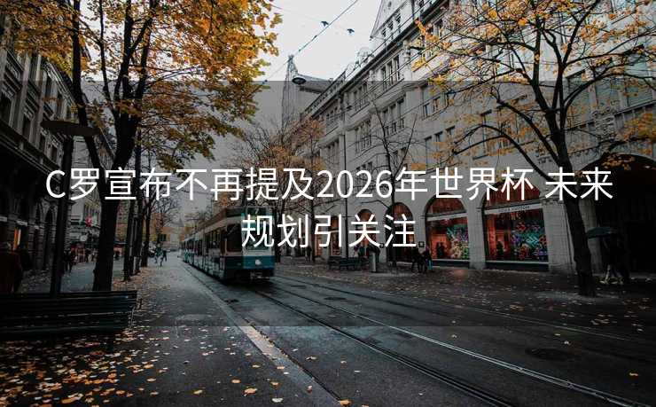 C罗宣布不再提及2026年世界杯 未来规划引关注