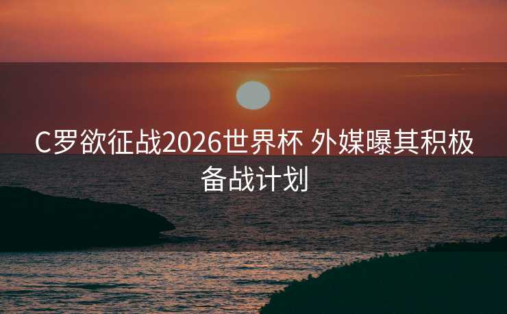 C罗欲征战2026世界杯 外媒曝其积极备战计划