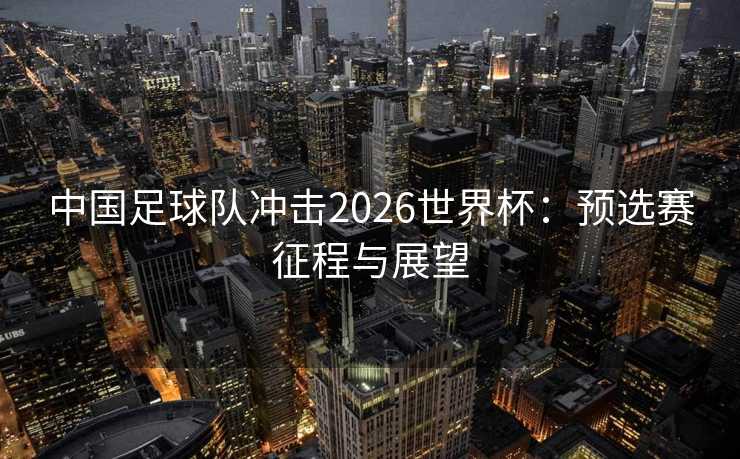 中国足球队冲击2026世界杯：预选赛征程与展望
