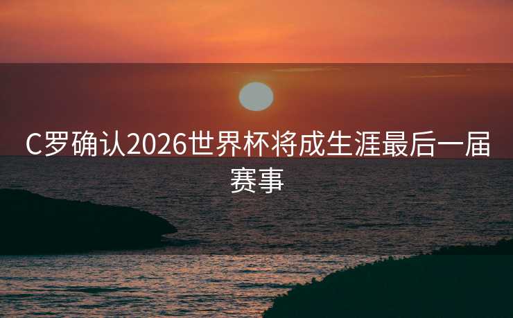 C罗确认2026世界杯将成生涯最后一届赛事